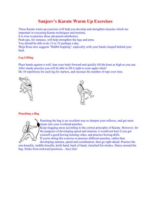 Sanjeev’s Karate Warm Up Exercises
These Karate warm up exercises will help you develop and strengthen muscles which are
important in executing Karate techniques and motions.
It is wise to practice these advanced calisthenics.
Push-ups, for instance, will help strengthen the legs and arms.
You should be able to do 15 or 25 pushups a day.
Moja Rone also suggests "Rabbit hopping", especially with your hands clasped behind your
back.

Leg Lifting

Place hands against a wall, lean your body forward and quickly lift the knee as high as you can.
After steady practice you will be able to lift it right to your upper chest!
Do 10 repetitions for each leg for starters, and increase the number of reps over time.




Punching a Bag

                  Punching the bag is an excellent way to sharpen your reflexes, and get more
                  steam into your overhead punches.
                  Keep slugging away according to the correct principles of Karate. However, for
                  the purposes of developing speed and stamina, it would not hurt if you got
                  yourself a good boxing training video, and practice boxing drills.
                  If you're doing this exercise to practice different punches, rather than
                  developing stamina, speed and coordination, then go right ahead. Practice the
one-knuckle, middle knuckle, knife hand, back of hand, clenched fist strokes. Dance around the
bag. Strike from awkward positions... have fun!
 