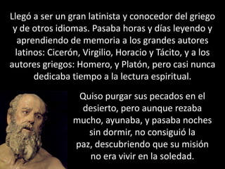 Llegó a ser un gran latinista y conocedor del griego y de otros idiomas. Pasaba horas y días leyendo y aprendiendo de memoria a los grandes autores latinos: Cicerón, Virgilio, Horacio y Tácito, y a los autores griegos: Homero, y Platón, pero casi nunca dedicaba tiempo a la lectura espiritual. Quiso purgar sus pecados en el desierto, pero aunque rezaba mucho, ayunaba, y pasaba noches sin dormir, no consiguió la paz, descubriendo que su misión no era vivir en la soledad. 