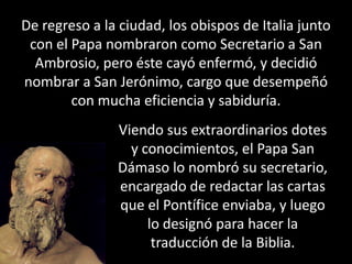 De regreso a la ciudad, los obispos de Italia junto con el Papa nombraron como Secretario a San Ambrosio, pero éste cayó enfermó, y decidió nombrar a San Jerónimo, cargo que desempeñó con mucha eficiencia y sabiduría.Viendo sus extraordinarios dotes y conocimientos, el Papa San Dámaso lo nombró su secretario, encargado de redactar las cartas que el Pontífice enviaba, y luego lo designó para hacer la traducción de la Biblia.