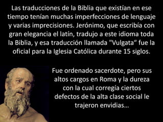 Las traducciones de la Biblia que existían en ese tiempo tenían muchas imperfecciones de lenguaje y varias imprecisiones. Jerónimo, que escribía con gran elegancia el latín, tradujo a este idioma toda la Biblia, y esa traducción llamada "Vulgata“ fue la oficial para la Iglesia Católica durante 15 siglos.Fue ordenado sacerdote, pero sus altos cargos en Roma y la dureza con la cual corregía ciertos defectos de la alta clase social le trajeron envidias…