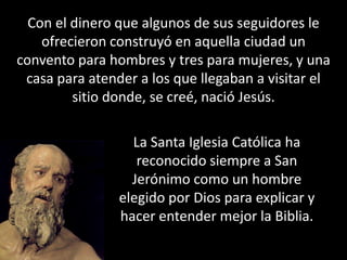 Con el dinero que algunos de sus seguidores le ofrecieron construyó en aquella ciudad un convento para hombres y tres para mujeres, y una casa para atender a los que llegaban a visitar el sitio donde, se creé, nació Jesús.La Santa Iglesia Católica ha reconocido siempre a San Jerónimo como un hombre elegido por Dios para explicar y hacer entender mejor la Biblia. 