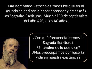 Fue nombrado Patrono de todos los que en el mundo se dedican a hacer entender y amar más las Sagradas Escrituras. Murió el 30 de septiembre del año 420, a los 80 años.¿Con qué frecuencia leemos la Sagrada Escritura?¿Entendemos lo que dice?¿Nos preocupamos por hacerla vida en nuestra existencia? 