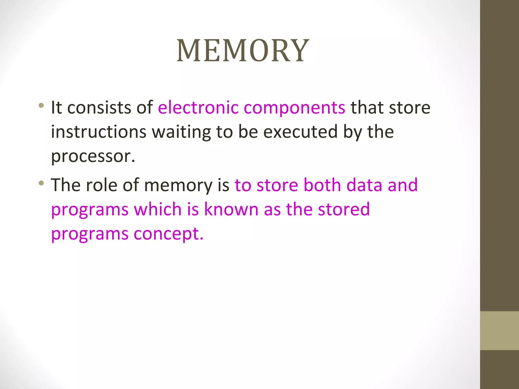 MEMORY
• It consists of electronic components that store
  instructions waiting to be executed by the
  processor.
• The role of memory is to store both data and
  programs which is known as the stored
  programs concept.
 