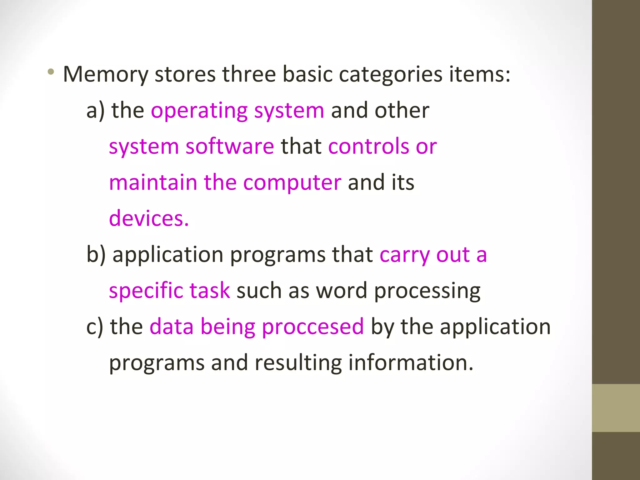 • Memory stores three basic categories items:
   a) the operating system and other
      system software that controls or
      maintain the computer and its
      devices.
   b) application programs that carry out a
      specific task such as word processing
   c) the data being proccesed by the application
      programs and resulting information.
 