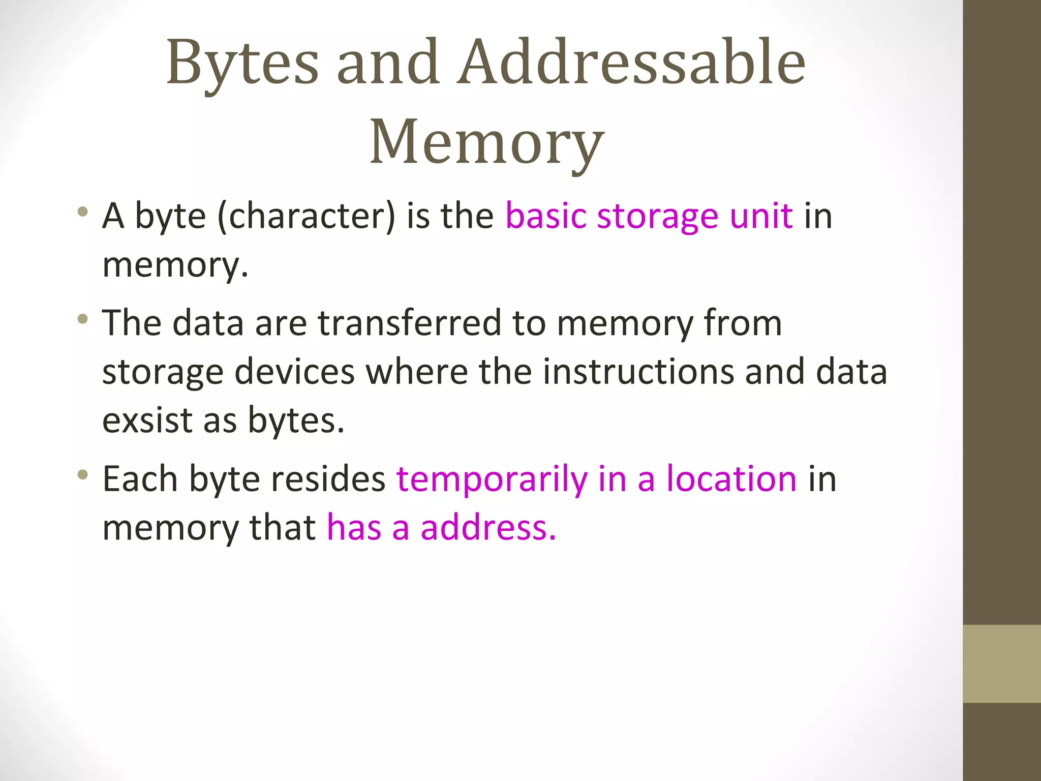Bytes and Addressable
            Memory
• A byte (character) is the basic storage unit in
  memory.
• The data are transferred to memory from
  storage devices where the instructions and data
  exsist as bytes.
• Each byte resides temporarily in a location in
  memory that has a address.
 