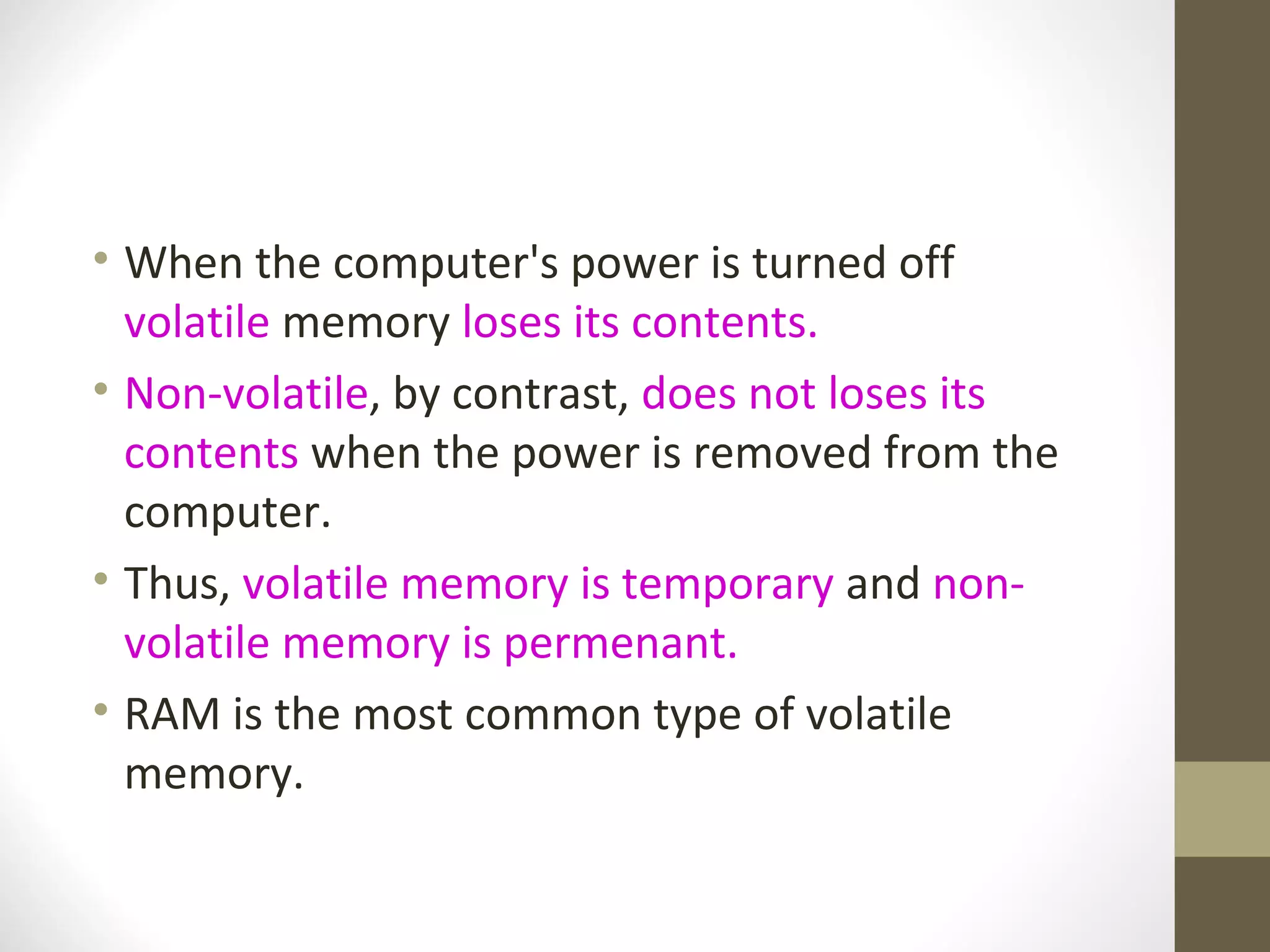 • When the computer's power is turned off
  volatile memory loses its contents.
• Non-volatile, by contrast, does not loses its
  contents when the power is removed from the
  computer.
• Thus, volatile memory is temporary and non-
  volatile memory is permenant.
• RAM is the most common type of volatile
  memory.
 