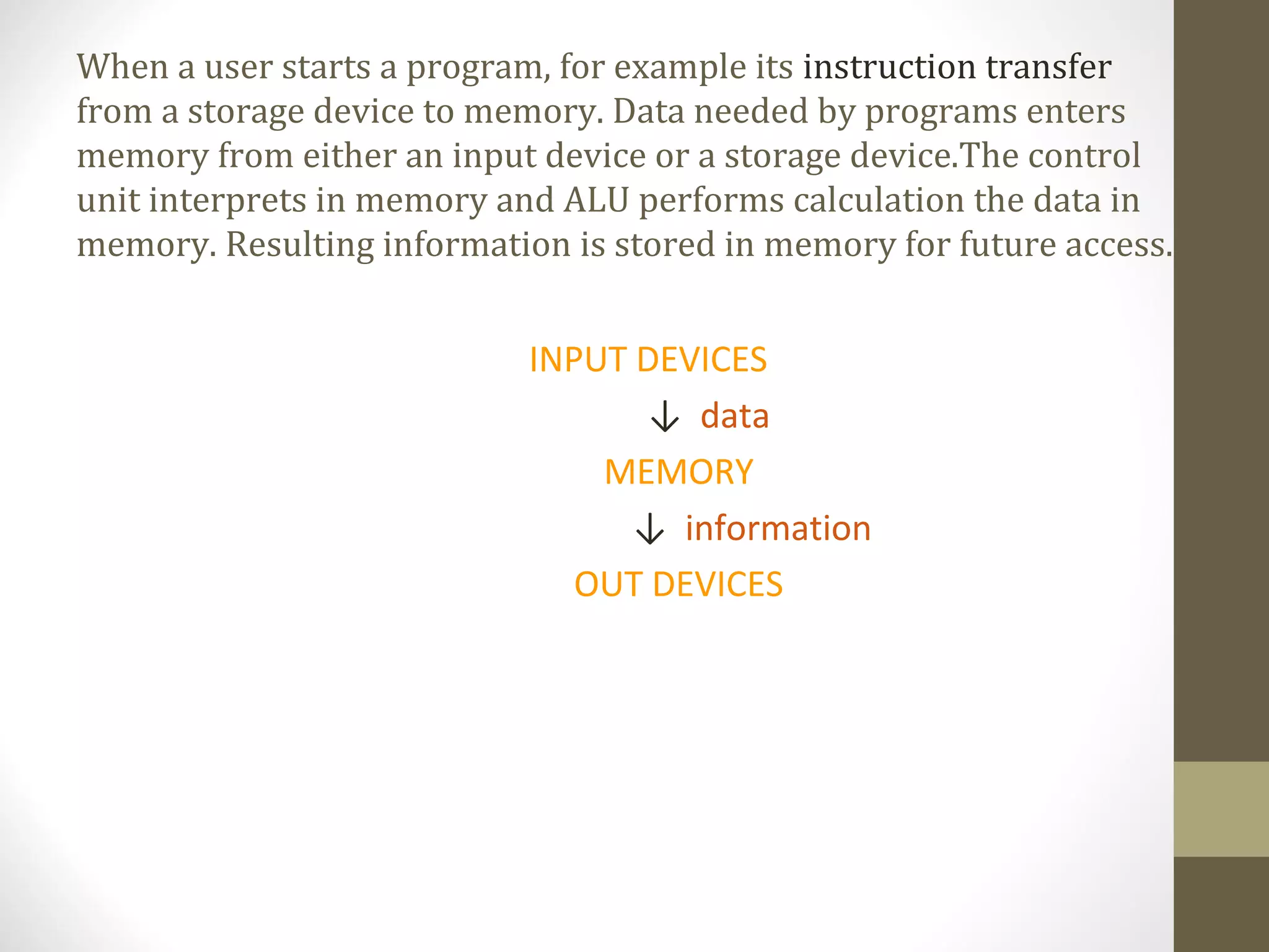 When a user starts a program, for example its instruction transfer
from a storage device to memory. Data needed by programs enters
memory from either an input device or a storage device.The control
unit interprets in memory and ALU performs calculation the data in
memory. Resulting information is stored in memory for future access...


                            INPUT DEVICES
                                   ↓ data
                                MEMORY
                                  ↓ information
                               OUT DEVICES
 