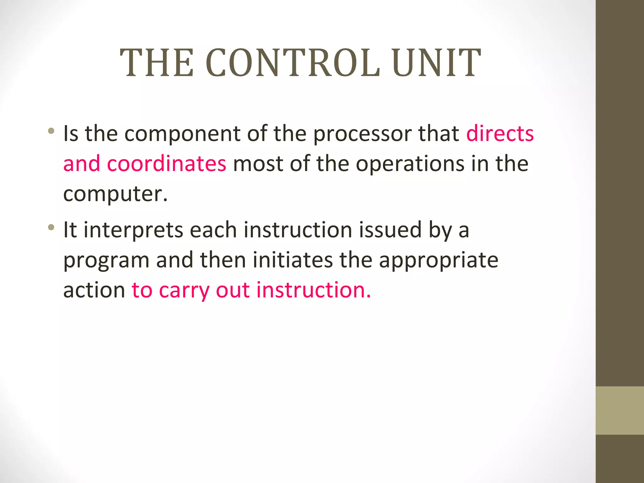 THE CONTROL UNIT
• Is the component of the processor that directs
  and coordinates most of the operations in the
  computer.
• It interprets each instruction issued by a
  program and then initiates the appropriate
  action to carry out instruction.
 