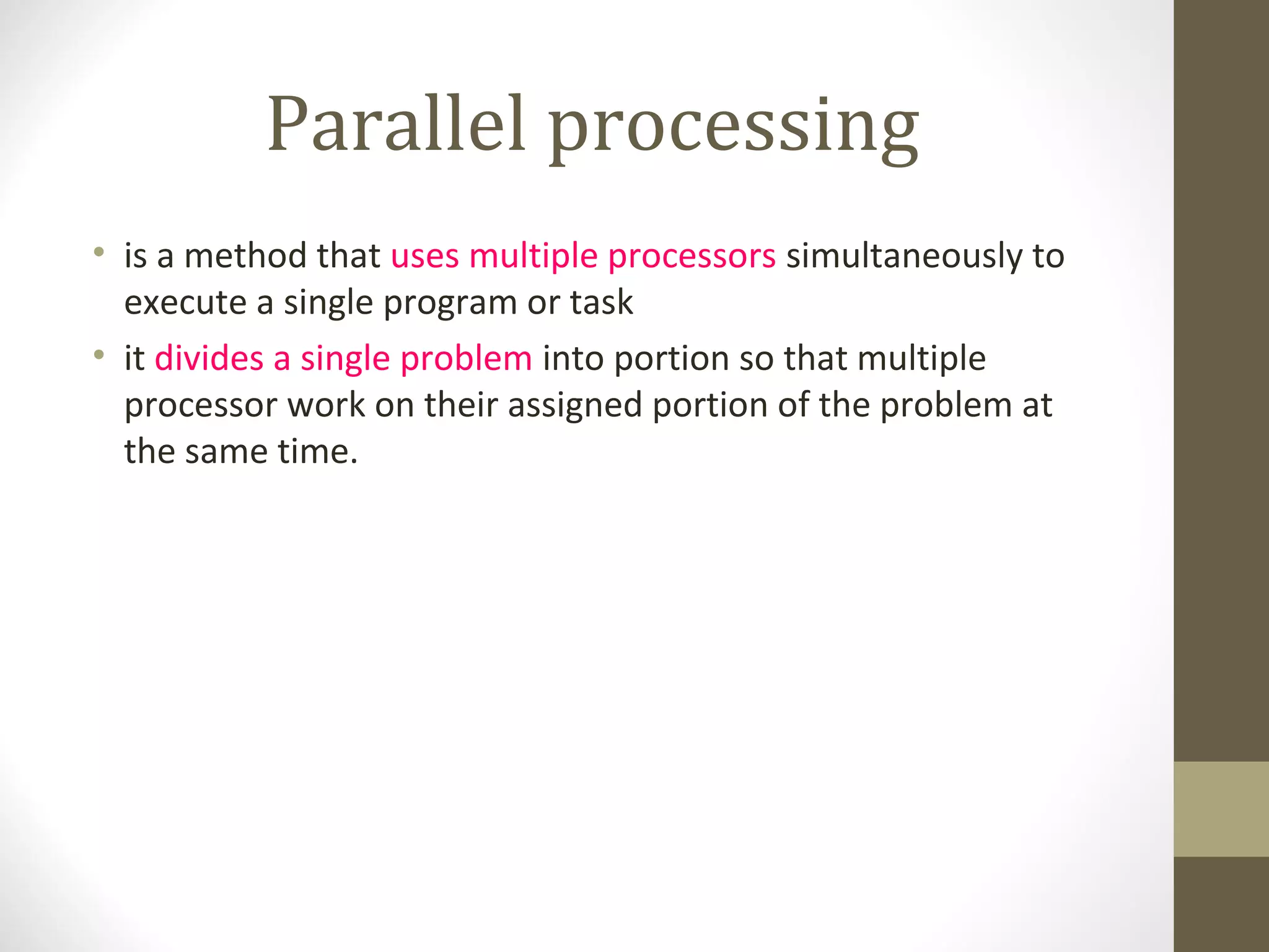 Parallel processing
• is a method that uses multiple processors simultaneously to
  execute a single program or task
• it divides a single problem into portion so that multiple
  processor work on their assigned portion of the problem at
  the same time.
 