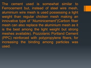 The cement used is somewhat similar to
Ferrocement but, instead of steel wire mesh,
aluminium wire mesh is used possessing a light
weight than regular chicken mesh making an
innovative type of “Aluminicement”(Carbon fiber
mesh can also replace the aluminium mesh as it
is the best among the light weight but strong
meshes available). Pozzolanic Portland Cement
(PPC) reinforced with polypropylene fibers, for
increasing the binding among particles was
used.
 