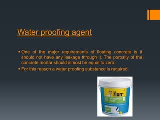 Water proofing agent
 One of the major requirements of floating concrete is it
should not have any leakage through it. The porosity of the
concrete mortar should almost be equal to zero.
 For this reason a water proofing substance is required.
 