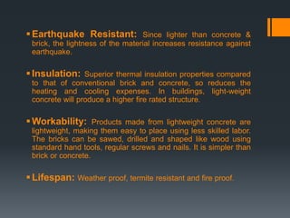 Earthquake Resistant: Since lighter than concrete &
brick, the lightness of the material increases resistance against
earthquake.
Insulation: Superior thermal insulation properties compared
to that of conventional brick and concrete, so reduces the
heating and cooling expenses. In buildings, light-weight
concrete will produce a higher fire rated structure.
Workability: Products made from lightweight concrete are
lightweight, making them easy to place using less skilled labor.
The bricks can be sawed, drilled and shaped like wood using
standard hand tools, regular screws and nails. It is simpler than
brick or concrete.
Lifespan: Weather proof, termite resistant and fire proof.
 