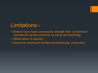 Limitations:-
 Doesn’t have much compressive strength then conventional
concrete but can be overcame by using nano-technolgy .
 Skilled labour is required.
 Cannot be construct in flooded and earthquake prone area.
 