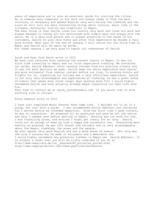 years of experience and is also an excellent guide for visiting the cities.
He is someone very competent in his work and always ready to find the best
solution, if necessary and speaks English very well.During the trekking and the
tours he will tell you many interesting things about culture, about life in the
villages, mountains, history and traditions in Nepal.
The best thing is that Sanjib loves his country very much and loves his work and
always manages to convey all his enthusiasm with simple ways and always with the
smile. He is a very nice person and is always attentive to the needs of his
customers. Sanjib is also very funny and after this experience we became a very
good friend. Next year at the end of January I will return for the third time in
Nepal and Sanjib will be again my guide.
For these reasons I am very glad to report all references of Sanjib
Sarah and Ryan from Perth wrote in 2012
We have just returned from trekking the everest region in Nepal. It was our
first time traveling to Nepal and our first experience trekking. We contacted
our guide, Sanjib Adhakari after reading reviews from his previous clients and
it was the best decision we made. Sanjib made our whole experience much easier
and more enjoyable! From regular contact before our trip, to booking hotels and
flights for us, organizing our holiday was a very effortless experience. Sanjib
is not only very knowledgable and experienced at trekking, he has a great sense
of humour that makes even those longer days walking more fun! I would highly
recommend Sanjib and have actually already begun organizing our next trek with
him.
Feel free to contact me at sarah_lyons@hotmail.com if you would like to know
anything else or contact
Tracy Samassa wrote in 2012
I have just completed Mount Everest Base Camp trek. I decided not to go in a
group, but just with a guide. I was recommended Sanjib Adhikari and contacted
him 2 months before my intended departure. From the first time I made contact,
he was so responsive. He answered all my questions and gave me all the advice
and help I needed even before getting to Nepal. Nothing was too much for him.
I was travelling alone, and worried I might get lonely for so long. Sanjib
could not do enough to make my trek a happy and successful one. Everything went
exactly as planned, he was 100% honest and reliable and is very knowledgeable
about the Nepal, trekking, the areas and the people.
He also speaks very good English and has a good sense of humour. Not only was
the trip a success but he made it enjoyable and a memorable one.
I would highly recommend any potential trekker in Nepal use Sanjib Adhikari. It
is without a doubt that you will be richly rewarded if you do so
http://www.nepal-dia.de/int__England/EV_porter/ev_porter.html
http://www.nepalguideinfo.com/index.php?link=testomonial
 