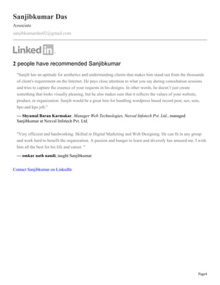 Page4
Sanjibkumar Das
Associate
sanjibkumardas02@gmail.com
2 people have recommended Sanjibkumar
"Sanjib has an aptitude for aesthetics and understanding clients that makes him stand out from the thousands
of client's requirement on the Internet. He pays close attention to what you say during consultation sessions
and tries to capture the essence of your requests in his designs. In other words, he doesn’t just create
something that looks visually pleasing, but he also makes sure that it reflects the values of your website,
product, or organization. Sanjib would be a great hire for handling wordpress based record post, seo, sem,
bpo and kpo job."
— Shyamal Baran Karmakar, Manager Web Technologies, Nexval Infotech Pvt. Ltd., managed
Sanjibkumar at Nexval Infotech Pvt. Ltd.
"Very efficient and hardworking. Skilled in Digital Marketing and Web Designing. He can fit in any group
and work hard to benefit the organization. A passion and hunger to learn and diversify has amazed me. I wish
him all the best for his life and career. "
— omkar nath nandi, taught Sanjibkumar
Contact Sanjibkumar on LinkedIn
 
