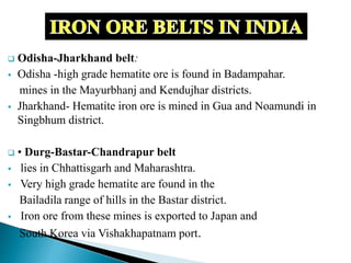  Odisha-Jharkhand belt:
 Odisha -high grade hematite ore is found in Badampahar.
mines in the Mayurbhanj and Kendujhar districts.
 Jharkhand- Hematite iron ore is mined in Gua and Noamundi in
Singbhum district.
 • Durg-Bastar-Chandrapur belt
 lies in Chhattisgarh and Maharashtra.
 Very high grade hematite are found in the
Bailadila range of hills in the Bastar district.
 Iron ore from these mines is exported to Japan and
South Korea via Vishakhapatnam port.
 