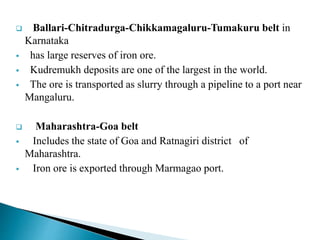  Ballari-Chitradurga-Chikkamagaluru-Tumakuru belt in
Karnataka
 has large reserves of iron ore.
 Kudremukh deposits are one of the largest in the world.
 The ore is transported as slurry through a pipeline to a port near
Mangaluru.
 Maharashtra-Goa belt
 Includes the state of Goa and Ratnagiri district of
Maharashtra.
 Iron ore is exported through Marmagao port.
 