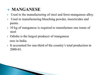  MANGANESE
 Used in the manufacturing of steel and ferro-manganese alloy.
 Used in manufacturing bleaching powder, insecticides and
paints.
 10 kg of manganese is required to manufacture one tonne of
steel
 Odisha is the largest producer of manganese
ores in India.
 It accounted for one-third of the country’s total production in
2000-01.
 