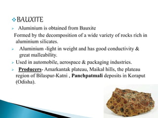 BAUXITE
 Aluminium is obtained from Bauxite
Formed by the decomposition of a wide variety of rocks rich in
aluminium silicates.
 Aluminium -light in weight and has good conductivity &
great malleability.
 Used in automobile, aerospace & packaging industries.
 Producers- Amarkantak plateau, Maikal hills, the plateau
region of Bilaspur-Katni , Panchpatmali deposits in Koraput
(Odisha).
 