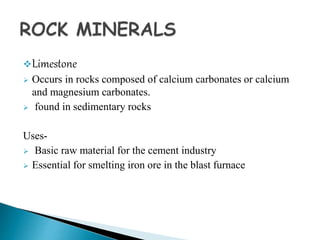 Limestone
 Occurs in rocks composed of calcium carbonates or calcium
and magnesium carbonates.
 found in sedimentary rocks
Uses-
 Basic raw material for the cement industry
 Essential for smelting iron ore in the blast furnace
 