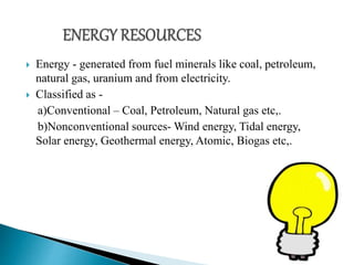  Energy - generated from fuel minerals like coal, petroleum,
natural gas, uranium and from electricity.
 Classified as -
a)Conventional – Coal, Petroleum, Natural gas etc,.
b)Nonconventional sources- Wind energy, Tidal energy,
Solar energy, Geothermal energy, Atomic, Biogas etc,.
 
