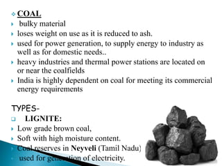  COAL
 bulky material
 loses weight on use as it is reduced to ash.
 used for power generation, to supply energy to industry as
well as for domestic needs..
 heavy industries and thermal power stations are located on
or near the coalfields
 India is highly dependent on coal for meeting its commercial
energy requirements
TYPES-
 LIGNITE:
 Low grade brown coal,
 Soft with high moisture content.
 Coal reserves in Neyveli (Tamil Nadu) )
 used for generation of electricity.
 