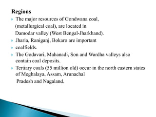 Regions
 The major resources of Gondwana coal,
(metallurgical coal), are located in
Damodar valley (West Bengal-Jharkhand).
 Jharia, Raniganj, Bokaro are important
 coalfields.
 The Godavari, Mahanadi, Son and Wardha valleys also
contain coal deposits.
 Tertiary coals (55 million old) occur in the north eastern states
of Meghalaya, Assam, Arunachal
Pradesh and Nagaland.
 