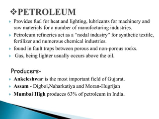  Provides fuel for heat and lighting, lubricants for machinery and
raw materials for a number of manufacturing industries.
 Petroleum refineries act as a “nodal industry” for synthetic textile,
fertilizer and numerous chemical industries.
 found in fault traps between porous and non-porous rocks.
 Gas, being lighter usually occurs above the oil.
Producers-
 Ankeleshwar is the most important field of Gujarat.
 Assam - Digboi,Naharkatiya and Moran-Hugrijan
 Mumbai High produces 63% of petroleum in India.
 