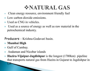  Clean energy resource, environment friendly fuel
 Low carbon dioxide emissions.
 Used as CNG in vehicles.
 Used as a source of energy as well as raw material in the
petrochemical industry.
Producers – Krishna-Godavari basin.
 Mumbai High
 Gulf of Cambay.
 Andaman and Nicobar islands
 Hazira-Vijaipur-Jagdishpur is the longest (1700km) pipeline
that transports natural gas from Hazira in Gujarat to Jagdishpur in
UP.
 