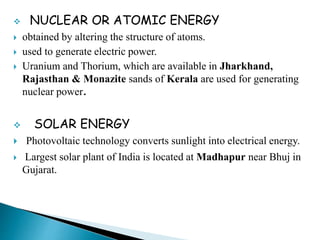  NUCLEAR OR ATOMIC ENERGY
 obtained by altering the structure of atoms.
 used to generate electric power.
 Uranium and Thorium, which are available in Jharkhand,
Rajasthan & Monazite sands of Kerala are used for generating
nuclear power.
 SOLAR ENERGY
 Photovoltaic technology converts sunlight into electrical energy.
 Largest solar plant of India is located at Madhapur near Bhuj in
Gujarat.
 