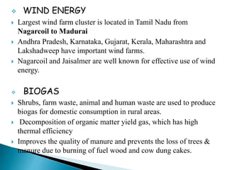  WIND ENERGY
 Largest wind farm cluster is located in Tamil Nadu from
Nagarcoil to Madurai
 Andhra Pradesh, Karnataka, Gujarat, Kerala, Maharashtra and
Lakshadweep have important wind farms.
 Nagarcoil and Jaisalmer are well known for effective use of wind
energy.
 BIOGAS
 Shrubs, farm waste, animal and human waste are used to produce
biogas for domestic consumption in rural areas.
 Decomposition of organic matter yield gas, which has high
thermal efficiency
 Improves the quality of manure and prevents the loss of trees &
manure due to burning of fuel wood and cow dung cakes.
 