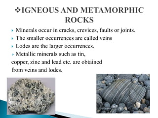  Minerals occur in cracks, crevices, faults or joints.
 The smaller occurrences are called veins
 Lodes are the larger occurrences.
 Metallic minerals such as tin,
copper, zinc and lead etc. are obtained
from veins and lodes.
 