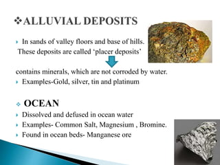  In sands of valley floors and base of hills.
These deposits are called ‘placer deposits’
contains minerals, which are not corroded by water.
 Examples-Gold, silver, tin and platinum
 OCEAN
 Dissolved and defused in ocean water
 Examples- Common Salt, Magnesium , Bromine.
 Found in ocean beds- Manganese ore
 