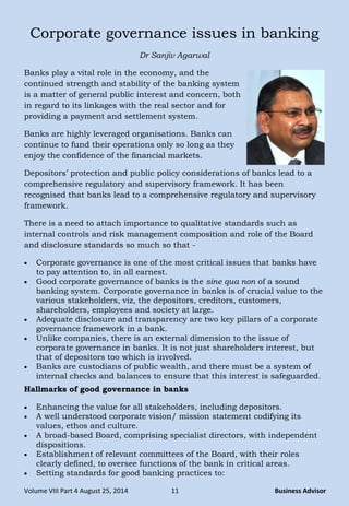Volume VIII Part 4 August 25, 2014 11 Business Advisor
Corporate governance issues in banking
Dr Sanjiv Agarwal
Banks play a vital role in the economy, and the
continued strength and stability of the banking system
is a matter of general public interest and concern, both
in regard to its linkages with the real sector and for
providing a payment and settlement system.
Banks are highly leveraged organisations. Banks can
continue to fund their operations only so long as they
enjoy the confidence of the financial markets.
Depositors‟ protection and public policy considerations of banks lead to a
comprehensive regulatory and supervisory framework. It has been
recognised that banks lead to a comprehensive regulatory and supervisory
framework.
There is a need to attach importance to qualitative standards such as
internal controls and risk management composition and role of the Board
and disclosure standards so much so that -
 Corporate governance is one of the most critical issues that banks have
to pay attention to, in all earnest.
 Good corporate governance of banks is the sine qua non of a sound
banking system. Corporate governance in banks is of crucial value to the
various stakeholders, viz, the depositors, creditors, customers,
shareholders, employees and society at large.
 Adequate disclosure and transparency are two key pillars of a corporate
governance framework in a bank.
 Unlike companies, there is an external dimension to the issue of
corporate governance in banks. It is not just shareholders interest, but
that of depositors too which is involved.
 Banks are custodians of public wealth, and there must be a system of
internal checks and balances to ensure that this interest is safeguarded.
Hallmarks of good governance in banks
 Enhancing the value for all stakeholders, including depositors.
 A well understood corporate vision/ mission statement codifying its
values, ethos and culture.
 A broad-based Board, comprising specialist directors, with independent
dispositions.
 Establishment of relevant committees of the Board, with their roles
clearly defined, to oversee functions of the bank in critical areas.
 Setting standards for good banking practices to:
 