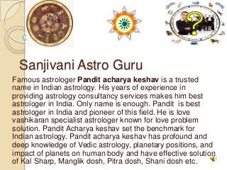 Sanjivani Astro Guru
Famous astrologer Pandit acharya keshav is a trusted
name in Indian astrology. His years of experience in
providing astrology consultancy services makes him best
astrologer in India. Only name is enough. Pandit is best
astrologer in India and pioneer of this field. He is love
vashikaran specialist astrologer known for love problem
solution. Pandit Acharya keshav set the benchmark for
Indian astrology. Pandit acharya keshav has profound and
deep knowledge of Vedic astrology, planetary positions, and
impact of planets on human body and have effective solution
of Kal Sharp, Manglik dosh, Pitra dosh, Shani dosh etc.
 