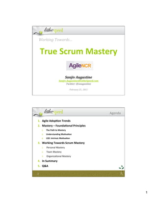 Working	
  Towards…	
  
                    	
  
        True	
  Scrum	
  Mastery                                                         	
  


                                                               	
  
                                                               	
  
                                                               	
  
                                                               	
  
                                            Sanjiv	
  Augustine	
  
                                  Sanjiv.Augustine@LitheSpeed.com	
  
                                        Twitter:	
  @saugustine	
  
                                                         	
  
                                                 February	
  25,	
  	
  2011	
  




                                                                                   Agenda	
  

 1.  Agile	
  Adop7on	
  Trends	
  
 2.  Mastery	
  –	
  Founda7onal	
  Principles	
  
        1.    The	
  Path	
  to	
  Mastery	
  
        2.    Understanding	
  Mo7va7on	
  
        3.    LSD:	
  Intrinsic	
  Mo7va7on	
  	
  

 3.  Working	
  Towards	
  Scrum	
  Mastery	
  
        1.    Personal	
  Mastery	
  
        2.    Team	
  Mastery	
  
        3.    Organiza7onal	
  Mastery	
  
 4.  In	
  Summary	
  
 5.  Q&A	
  

2	
  




                                                                                                1
 