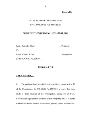 1
Reportable
IN THE SUPREME COURT OF INDIA
CIVIL ORIGINAL JURISDICTION
WRIT PETITION [CRIMINAL] NO.135 OF 2011
Sanjiv Rajendra Bhatt … Petitioner
Vs.
Union of India & Ors. … Respondents
[With W.P. (Crl.) No.204/2011]
J U D G M E N T
ARUN MISHRA, J.
1. The petitions have been filed by the petitioner under Article 32
of the Constitution. In W.P. (Crl.) No.135/2011, a prayer has been
made to direct transfer of the investigation arising out of I-CR.
No.149/2011 registered on the basis of FIR lodged by Mr. K.D. Panth
at Ghatlodia Police Station, Ahmedabad, (Rural), under sections 189,
 