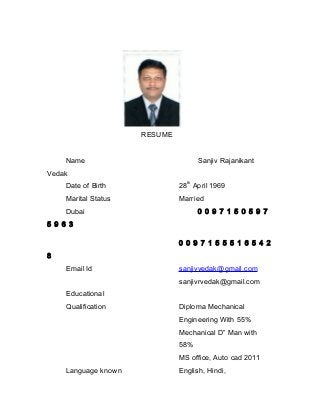 RESUME
Name Sanjiv Rajanikant
Vedak
Date of Birth 28
th
April 1969
Marital Status Married
Dubai 0 0 9 7 1 5 0 5 9 7
5 9 6 3
0 0 9 7 1 5 5 5 1 6 5 4 2
8
Email Id sanjivvedak@gmail.com
sanjivrvedak@gmail.com
Educational
Qualification Diploma Mechanical
Engineering With 55%
Mechanical D” Man with
58%
MS office, Auto cad 2011
Language known English, Hindi,
 