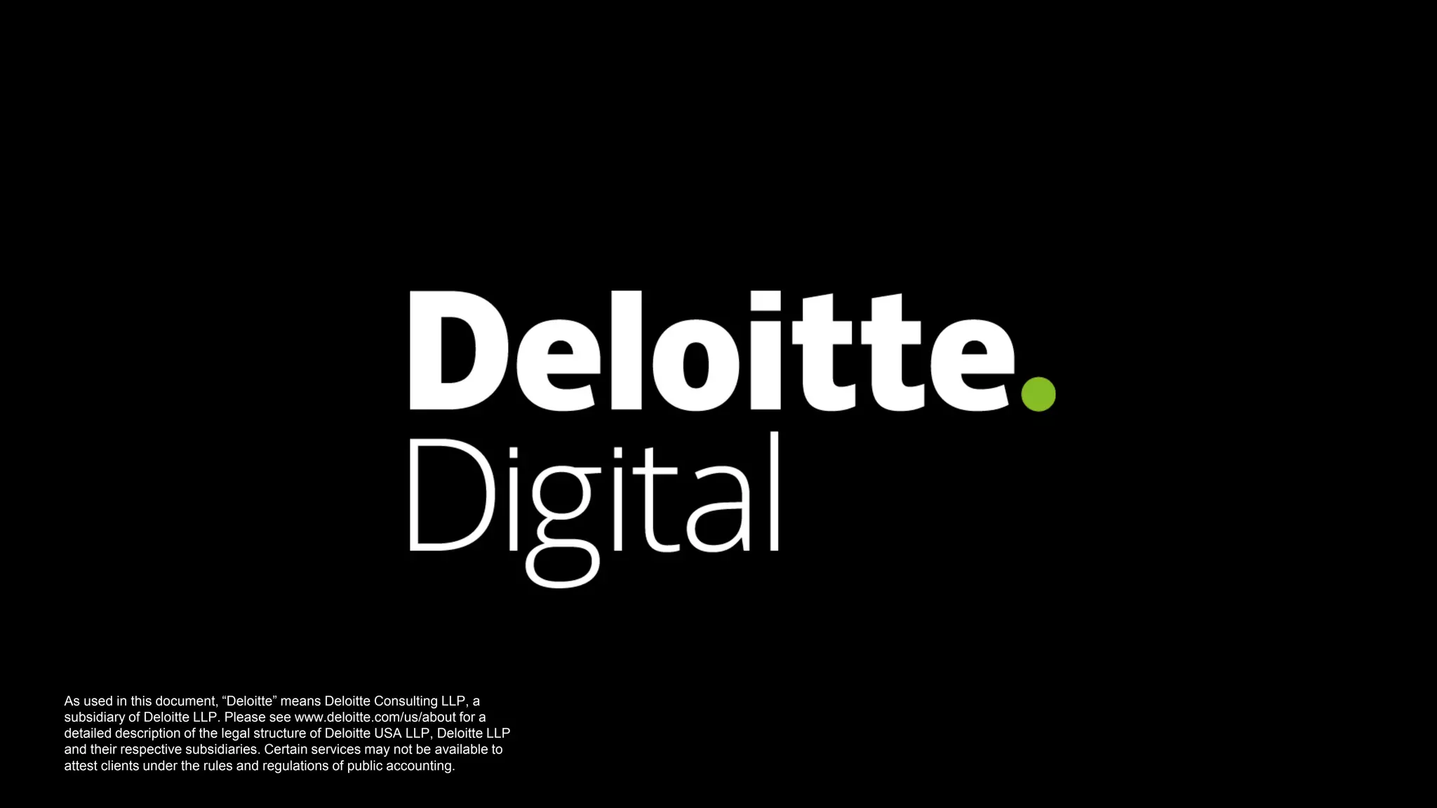 Deloitte Digital 7
As used in this document, “Deloitte” means Deloitte Consulting LLP, a
subsidiary of Deloitte LLP. Please see www.deloitte.com/us/about for a
detailed description of the legal structure of Deloitte USA LLP, Deloitte LLP
and their respective subsidiaries. Certain services may not be available to
attest clients under the rules and regulations of public accounting.
 