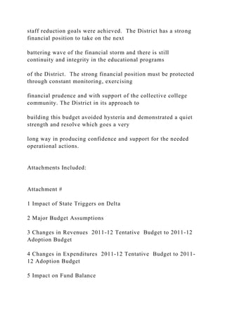 staff reduction goals were achieved. The District has a strong
financial position to take on the next
battering wave of the financial storm and there is still
continuity and integrity in the educational programs
of the District. The strong financial position must be protected
through constant monitoring, exercising
financial prudence and with support of the collective college
community. The District in its approach to
building this budget avoided hysteria and demonstrated a quiet
strength and resolve which goes a very
long way in producing confidence and support for the needed
operational actions.
Attachments Included:
Attachment #
1 Impact of State Triggers on Delta
2 Major Budget Assumptions
3 Changes in Revenues 2011-12 Tentative Budget to 2011-12
Adoption Budget
4 Changes in Expenditures 2011-12 Tentative Budget to 2011-
12 Adoption Budget
5 Impact on Fund Balance
 