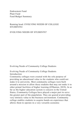 Endowment Fund
Plant Fund
Fund Budget Summary
Running head: EVOLVING NEEDS OF COLLEGE
STUDENTS1
EVOLVING NEEDS OF STUDENTS7
Evolving Needs of Community College Students
Evolving Needs of Community College Students
Introduction
Community colleges were created with the sole purpose of
providing an educational value to the students who could not
make it to university. Most community colleges were built
around a mission to allow those students that may not make it to
other primal facilities of higher learning (O'Banion, 2019). In as
far as the higher education system is concern in the United
States, Community Colleges have played a major part in serve
the greater part of the population. They are geared at providing
very intrinsic value to the business environment. Community
college enables students to acquire hands-on experience that
allows them to operate in a very versatile economic
 