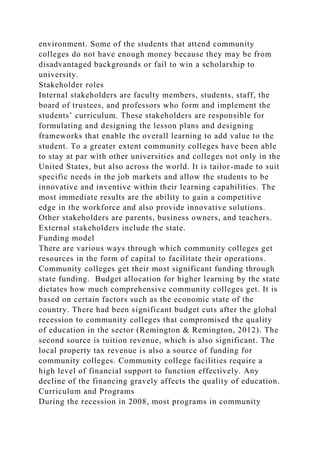 environment. Some of the students that attend community
colleges do not have enough money because they may be from
disadvantaged backgrounds or fail to win a scholarship to
university.
Stakeholder roles
Internal stakeholders are faculty members, students, staff, the
board of trustees, and professors who form and implement the
students’ curriculum. These stakeholders are responsible for
formulating and designing the lesson plans and designing
frameworks that enable the overall learning to add value to the
student. To a greater extent community colleges have been able
to stay at par with other universities and colleges not only in the
United States, but also across the world. It is tailor-made to suit
specific needs in the job markets and allow the students to be
innovative and inventive within their learning capabilities. The
most immediate results are the ability to gain a competitive
edge in the workforce and also provide innovative solutions.
Other stakeholders are parents, business owners, and teachers.
External stakeholders include the state.
Funding model
There are various ways through which community colleges get
resources in the form of capital to facilitate their operations.
Community colleges get their most significant funding through
state funding. Budget allocation for higher learning by the state
dictates how much comprehensive community colleges get. It is
based on certain factors such as the economic state of the
country. There had been significant budget cuts after the global
recession to community colleges that compromised the quality
of education in the sector (Remington & Remington, 2012). The
second source is tuition revenue, which is also significant. The
local property tax revenue is also a source of funding for
community colleges. Community college facilities require a
high level of financial support to function effectively. Any
decline of the financing gravely affects the quality of education.
Curriculum and Programs
During the recession in 2008, most programs in community
 