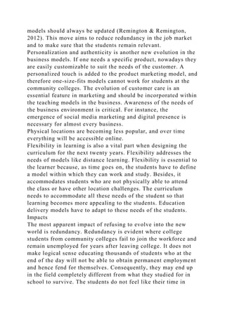 models should always be updated (Remington & Remington,
2012). This move aims to reduce redundancy in the job market
and to make sure that the students remain relevant.
Personalization and authenticity is another new evolution in the
business models. If one needs a specific product, nowadays they
are easily customizable to suit the needs of the customer. A
personalized touch is added to the product marketing model, and
therefore one-size-fits models cannot work for students at the
community colleges. The evolution of customer care is an
essential feature in marketing and should be incorporated within
the teaching models in the business. Awareness of the needs of
the business environment is critical. For instance, the
emergence of social media marketing and digital presence is
necessary for almost every business.
Physical locations are becoming less popular, and over time
everything will be accessible online.
Flexibility in learning is also a vital part when designing the
curriculum for the next twenty years. Flexibility addresses the
needs of models like distance learning. Flexibility is essential to
the learner because, as time goes on, the students have to define
a model within which they can work and study. Besides, it
accommodates students who are not physically able to attend
the class or have other location challenges. The curriculum
needs to accommodate all these needs of the student so that
learning becomes more appealing to the students. Education
delivery models have to adapt to these needs of the students.
Impacts
The most apparent impact of refusing to evolve into the new
world is redundancy. Redundancy is evident where college
students from community colleges fail to join the workforce and
remain unemployed for years after leaving college. It does not
make logical sense educating thousands of students who at the
end of the day will not be able to obtain permanent employment
and hence fend for themselves. Consequently, they may end up
in the field completely different from what they studied for in
school to survive. The students do not feel like their time in
 