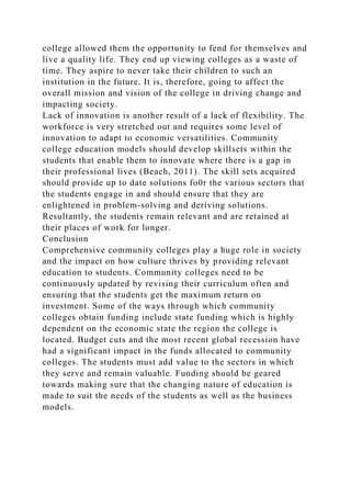 college allowed them the opportunity to fend for themselves and
live a quality life. They end up viewing colleges as a waste of
time. They aspire to never take their children to such an
institution in the future. It is, therefore, going to affect the
overall mission and vision of the college in driving change and
impacting society.
Lack of innovation is another result of a lack of flexibility. The
workforce is very stretched out and requires some level of
innovation to adapt to economic versatilities. Community
college education models should develop skillsets within the
students that enable them to innovate where there is a gap in
their professional lives (Beach, 2011). The skill sets acquired
should provide up to date solutions fo0r the various sectors that
the students engage in and should ensure that they are
enlightened in problem-solving and deriving solutions.
Resultantly, the students remain relevant and are retained at
their places of work for longer.
Conclusion
Comprehensive community colleges play a huge role in society
and the impact on how culture thrives by providing relevant
education to students. Community colleges need to be
continuously updated by revising their curriculum often and
ensuring that the students get the maximum return on
investment. Some of the ways through which community
colleges obtain funding include state funding which is highly
dependent on the economic state the region the college is
located. Budget cuts and the most recent global recession have
had a significant impact in the funds allocated to community
colleges. The students must add value to the sectors in which
they serve and remain valuable. Funding should be geared
towards making sure that the changing nature of education is
made to suit the needs of the students as well as the business
models.
 