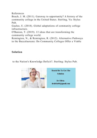 References
Beach, J. M. (2011). Gateway to opportunity? A history of the
community college in the United States. Sterling, Va: Stylus
Pub.
Gaulee, U. (2018). Global adaptations of community college
infrastructure.
O'Banion, T. (2019). 13 ideas that are transforming the
community college world.
Remington, N., & Remington, R. (2012). Alternative Pathways
to the Baccalaureate: Do Community Colleges Offer a Viable
Solution
to the Nation's Knowledge Deficit?. Sterling: Stylus Pub.
 