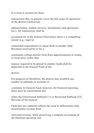 It is used to account for those
transactions that, in general, cover the full scope of operations
of the district (instruction,
administration, student services, maintenance and operations,
etc.). All transactions shall be
accounted for in the General Fund unless there is a compelling
reason (e.g., legal or
contractual requirement) to report them in another fund.
Revenues received by or for a
community college district from State apportionments or county
or local taxes (other than
moneys required to be placed in another fund) shall be
deposited in the General Fund of the
district.
For purposes of flexibility, the district may establish any
number of subfunds or accounts to
constitute its General Fund; however, for financial reporting,
these must be consolidated into
either the Unrestricted Subfund (11) or Restricted Subfund (12).
Division of the General
Fund into two subfunds reflects the need to differentiate truly
discretionary revenue from
restricted revenue, while preserving a complete accounting of
the financial operation and
 