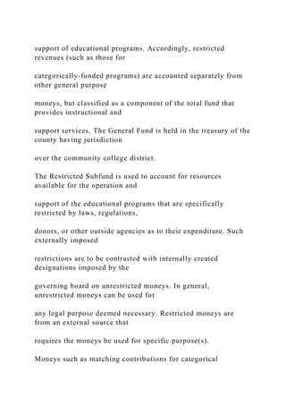 support of educational programs. Accordingly, restricted
revenues (such as those for
categorically-funded programs) are accounted separately from
other general purpose
moneys, but classified as a component of the total fund that
provides instructional and
support services. The General Fund is held in the treasury of the
county having jurisdiction
over the community college district.
The Restricted Subfund is used to account for resources
available for the operation and
support of the educational programs that are specifically
restricted by laws, regulations,
donors, or other outside agencies as to their expenditure. Such
externally imposed
restrictions are to be contrasted with internally created
designations imposed by the
governing board on unrestricted moneys. In general,
unrestricted moneys can be used for
any legal purpose deemed necessary. Restricted moneys are
from an external source that
requires the moneys be used for specific purpose(s).
Moneys such as matching contributions for categorical
 