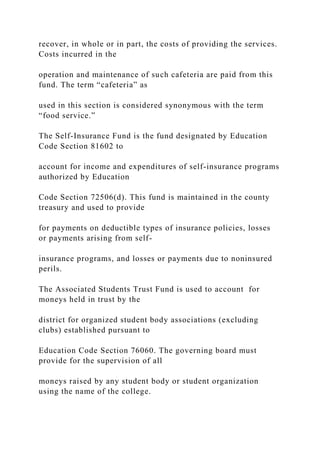 recover, in whole or in part, the costs of providing the services.
Costs incurred in the
operation and maintenance of such cafeteria are paid from this
fund. The term “cafeteria” as
used in this section is considered synonymous with the term
“food service.”
The Self-Insurance Fund is the fund designated by Education
Code Section 81602 to
account for income and expenditures of self-insurance programs
authorized by Education
Code Section 72506(d). This fund is maintained in the county
treasury and used to provide
for payments on deductible types of insurance policies, losses
or payments arising from self-
insurance programs, and losses or payments due to noninsured
perils.
The Associated Students Trust Fund is used to account for
moneys held in trust by the
district for organized student body associations (excluding
clubs) established pursuant to
Education Code Section 76060. The governing board must
provide for the supervision of all
moneys raised by any student body or student organization
using the name of the college.
 
