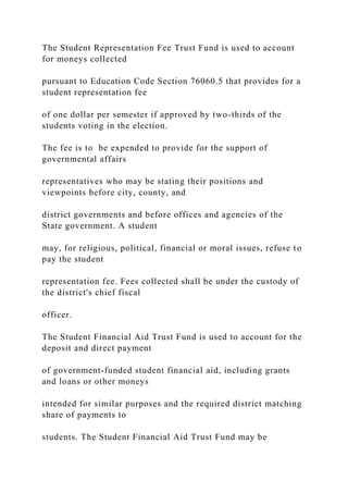 The Student Representation Fee Trust Fund is used to account
for moneys collected
pursuant to Education Code Section 76060.5 that provides for a
student representation fee
of one dollar per semester if approved by two-thirds of the
students voting in the election.
The fee is to be expended to provide for the support of
governmental affairs
representatives who may be stating their positions and
viewpoints before city, county, and
district governments and before offices and agencies of the
State government. A student
may, for religious, political, financial or moral issues, refuse to
pay the student
representation fee. Fees collected shall be under the custody of
the district's chief fiscal
officer.
The Student Financial Aid Trust Fund is used to account for the
deposit and direct payment
of government-funded student financial aid, including grants
and loans or other moneys
intended for similar purposes and the required district matching
share of payments to
students. The Student Financial Aid Trust Fund may be
 