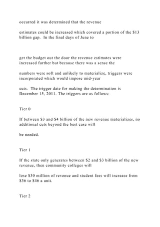 occurred it was determined that the revenue
estimates could be increased which covered a portion of the $13
billion gap. In the final days of June to
get the budget out the door the revenue estimates were
increased further but because there was a sense the
numbers were soft and unlikely to materialize, triggers were
incorporated which would impose mid-year
cuts. The trigger date for making the determination is
December 15, 2011. The triggers are as follows:
Tier 0
If between $3 and $4 billion of the new revenue materializes, no
additional cuts beyond the best case will
be needed.
Tier 1
If the state only generates between $2 and $3 billion of the new
revenue, then community colleges will
lose $30 million of revenue and student fees will increase from
$36 to $46 a unit.
Tier 2
 